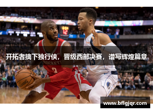 开拓者擒下独行侠，晋级西部决赛，谱写辉煌篇章