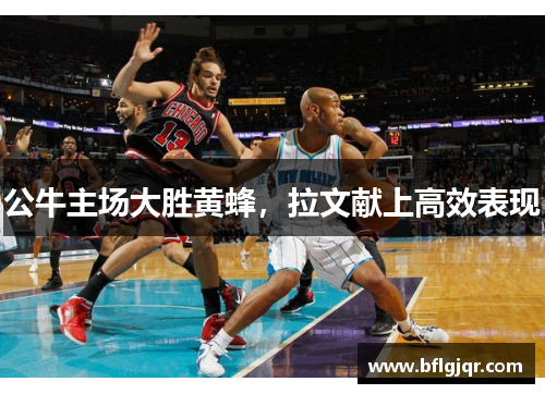 公牛主场大胜黄蜂，拉文献上高效表现